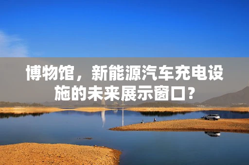 博物馆，新能源汽车充电设施的未来展示窗口？