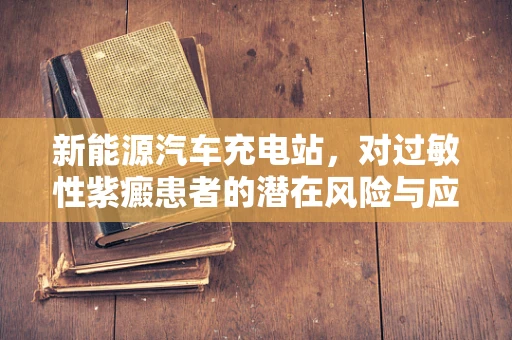 新能源汽车充电站，对过敏性紫癜患者的潜在风险与应对措施？