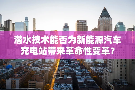 潜水技术能否为新能源汽车充电站带来革命性变革？