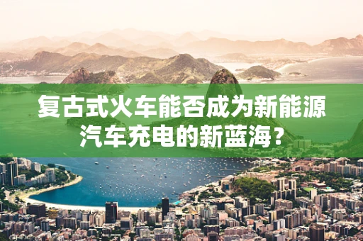 复古式火车能否成为新能源汽车充电的新蓝海？