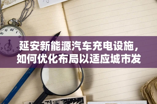 延安新能源汽车充电设施，如何优化布局以适应城市发展？