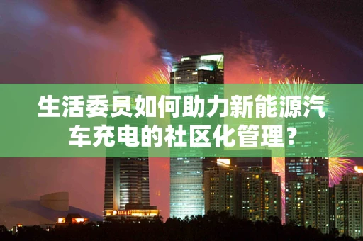 生活委员如何助力新能源汽车充电的社区化管理？