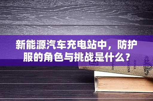 新能源汽车充电站中，防护服的角色与挑战是什么？
