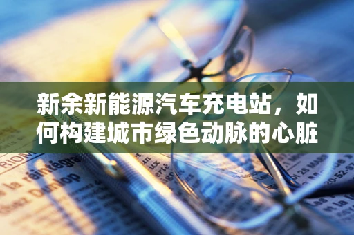 新余新能源汽车充电站，如何构建城市绿色动脉的心脏？
