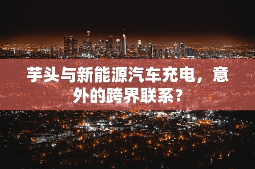 芋头与新能源汽车充电，意外的跨界联系？
