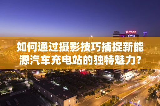 如何通过摄影技巧捕捉新能源汽车充电站的独特魅力？