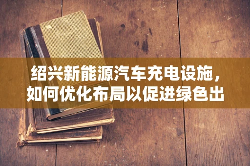 绍兴新能源汽车充电设施，如何优化布局以促进绿色出行？