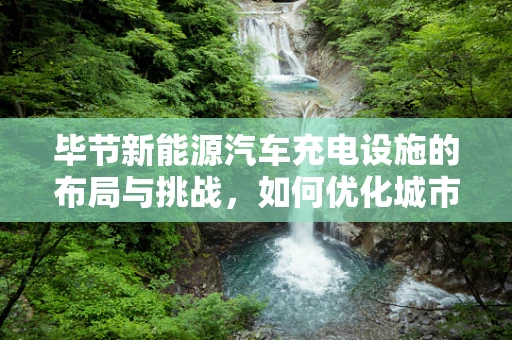 毕节新能源汽车充电设施的布局与挑战，如何优化城市绿色出行？