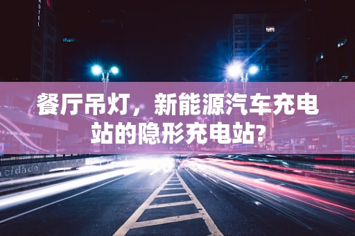餐厅吊灯，新能源汽车充电站的隐形充电站?