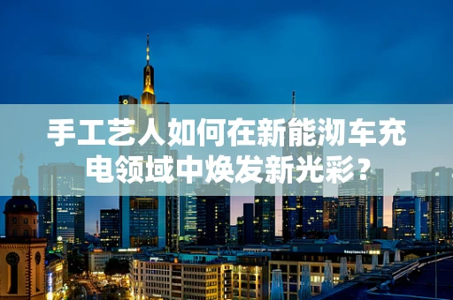 手工艺人如何在新能沏车充电领域中焕发新光彩？