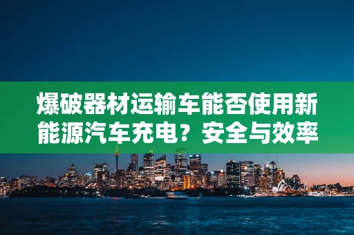 爆破器材运输车能否使用新能源汽车充电？安全与效率的权衡