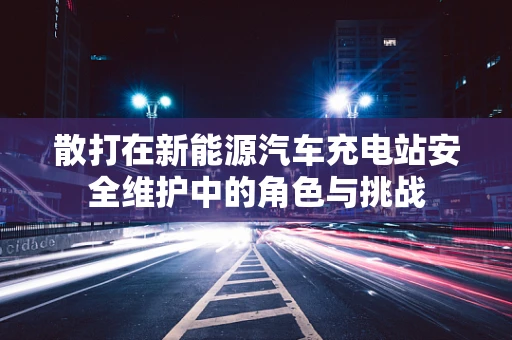 散打在新能源汽车充电站安全维护中的角色与挑战