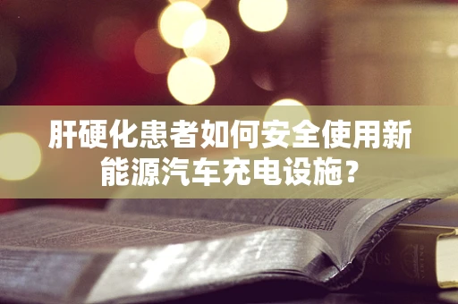肝硬化患者如何安全使用新能源汽车充电设施？