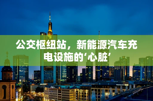 公交枢纽站，新能源汽车充电设施的‘心脏’