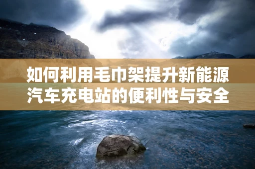 如何利用毛巾架提升新能源汽车充电站的便利性与安全性？