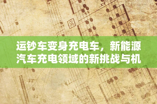运钞车变身充电车，新能源汽车充电领域的新挑战与机遇？