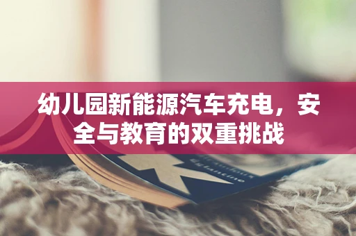 幼儿园新能源汽车充电，安全与教育的双重挑战