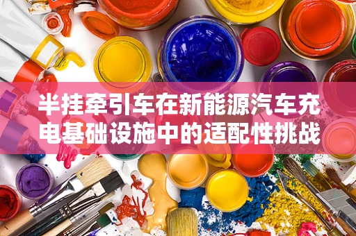 半挂牵引车在新能源汽车充电基础设施中的适配性挑战与解决方案