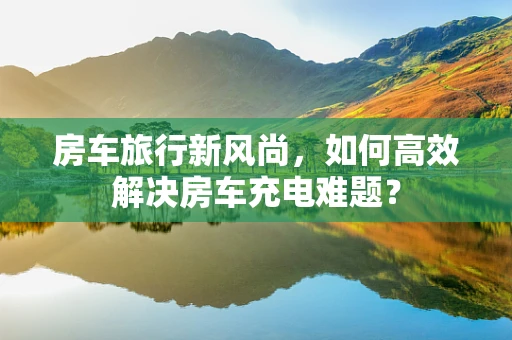 房车旅行新风尚，如何高效解决房车充电难题？
