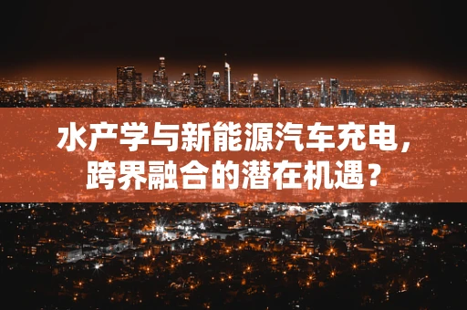 水产学与新能源汽车充电，跨界融合的潜在机遇？
