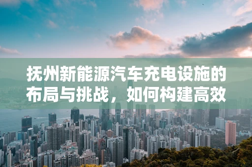 抚州新能源汽车充电设施的布局与挑战，如何构建高效便捷的充电网络？