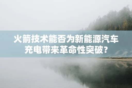 火箭技术能否为新能源汽车充电带来革命性突破？