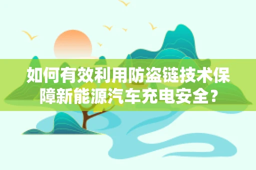 如何有效利用防盗链技术保障新能源汽车充电安全？