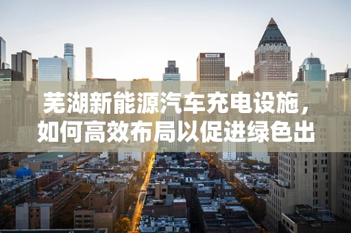 芜湖新能源汽车充电设施，如何高效布局以促进绿色出行？