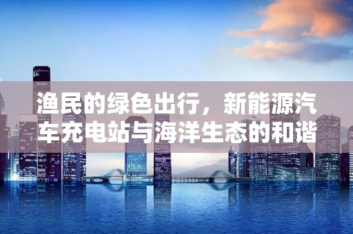 渔民的绿色出行，新能源汽车充电站与海洋生态的和谐共生