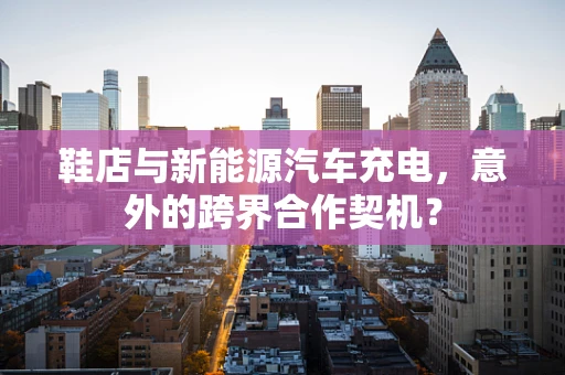 鞋店与新能源汽车充电，意外的跨界合作契机？