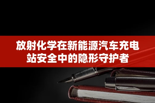 放射化学在新能源汽车充电站安全中的隐形守护者