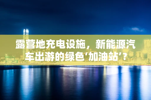 露营地充电设施，新能源汽车出游的绿色‘加油站’？