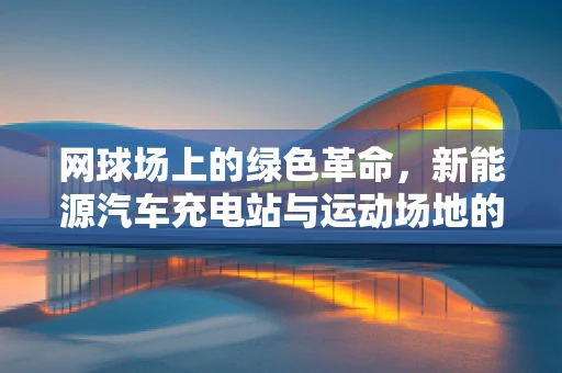 网球场上的绿色革命，新能源汽车充电站与运动场地的和谐共存