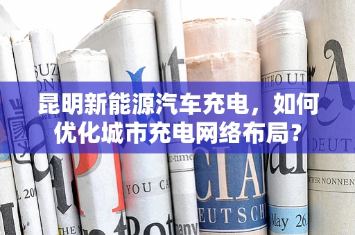 昆明新能源汽车充电，如何优化城市充电网络布局？