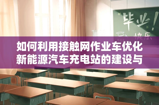 如何利用接触网作业车优化新能源汽车充电站的建设与维护？