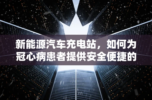 新能源汽车充电站，如何为冠心病患者提供安全便捷的充电环境？