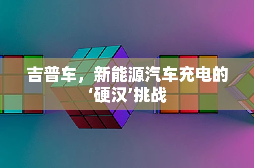 吉普车，新能源汽车充电的‘硬汉’挑战