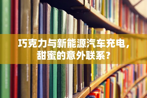 巧克力与新能源汽车充电，甜蜜的意外联系？