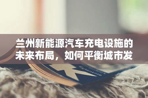 兰州新能源汽车充电设施的未来布局，如何平衡城市发展与充电需求？