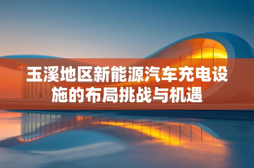 玉溪地区新能源汽车充电设施的布局挑战与机遇