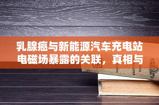 乳腺癌与新能源汽车充电站电磁场暴露的关联，真相与误区