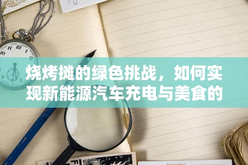 烧烤摊的绿色挑战，如何实现新能源汽车充电与美食的和谐共存？