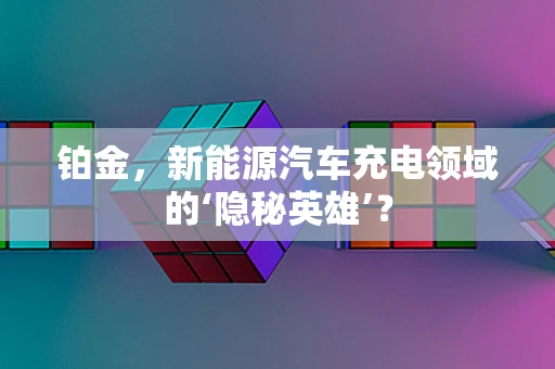 铂金，新能源汽车充电领域的‘隐秘英雄’？
