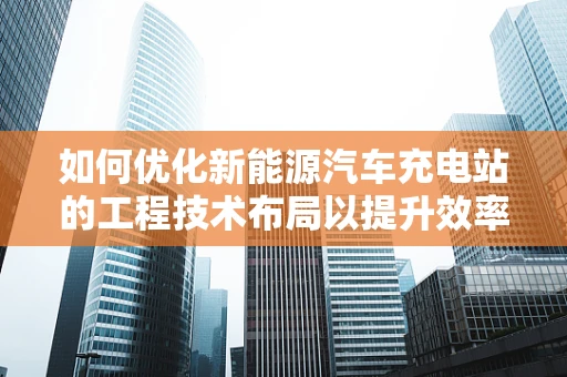 如何优化新能源汽车充电站的工程技术布局以提升效率？
