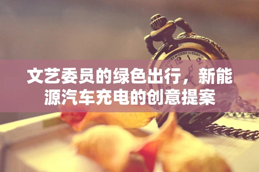 文艺委员的绿色出行，新能源汽车充电的创意提案