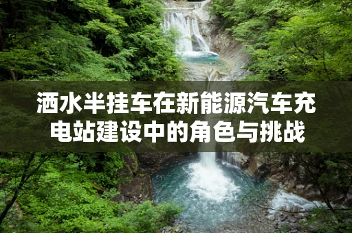 洒水半挂车在新能源汽车充电站建设中的角色与挑战