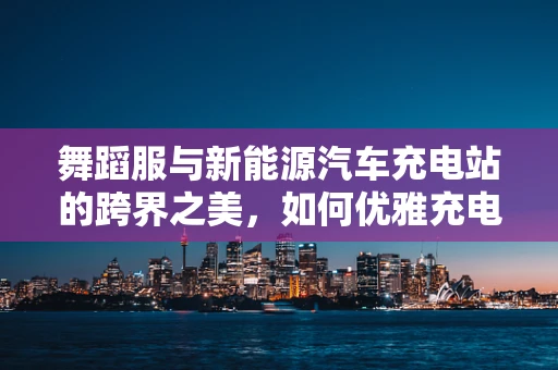 舞蹈服与新能源汽车充电站的跨界之美，如何优雅充电？