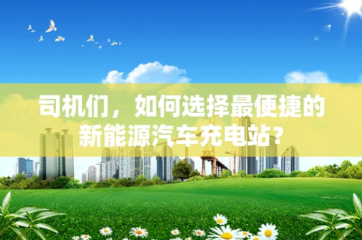司机们，如何选择最便捷的新能源汽车充电站？