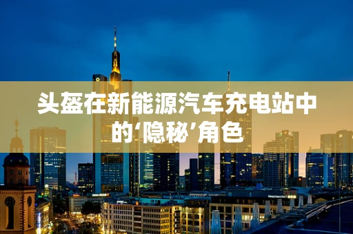头盔在新能源汽车充电站中的‘隐秘’角色