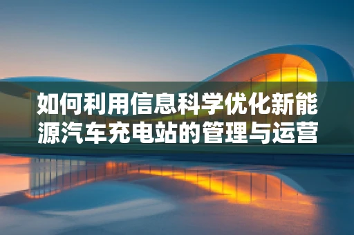 如何利用信息科学优化新能源汽车充电站的管理与运营？